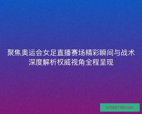 聚焦奥运会女足直播赛场精彩瞬间与战术深度解析权威视角全程呈现