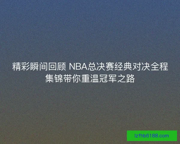 精彩瞬间回顾 NBA总决赛经典对决全程集锦带你重温冠军之路