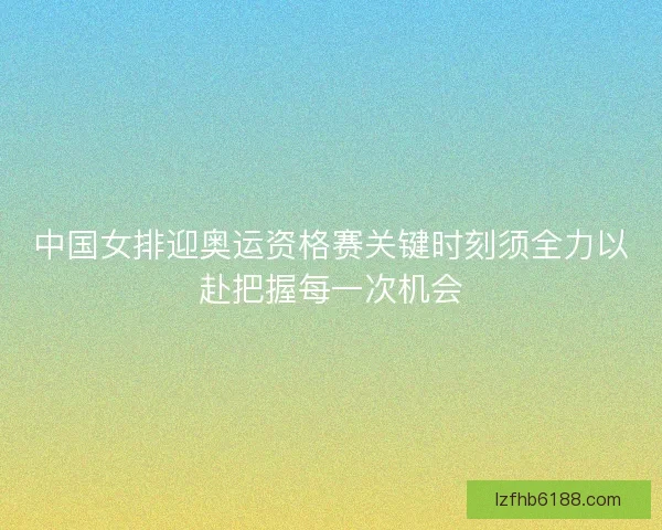 中国女排迎奥运资格赛关键时刻须全力以赴把握每一次机会