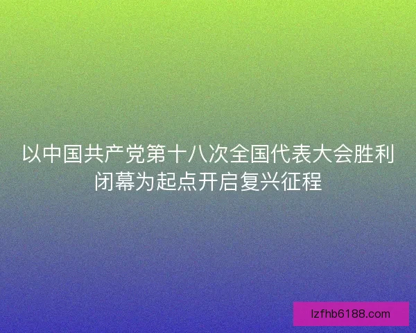 以中国共产党第十八次全国代表大会胜利闭幕为起点开启复兴征程