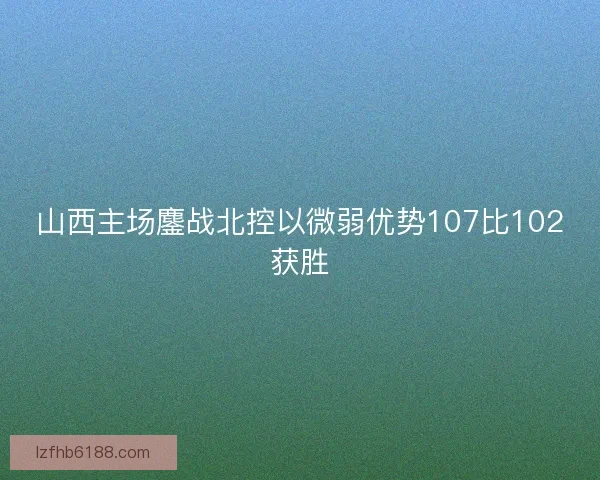 山西主场鏖战北控以微弱优势107比102获胜