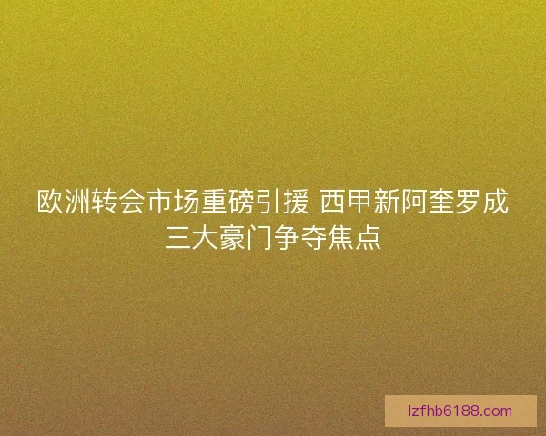 欧洲转会市场重磅引援 西甲新阿奎罗成三大豪门争夺焦点
