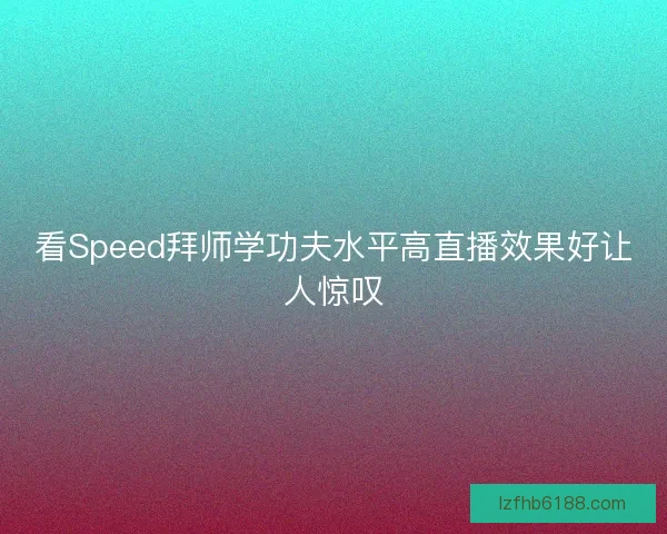 看Speed拜师学功夫水平高直播效果好让人惊叹
