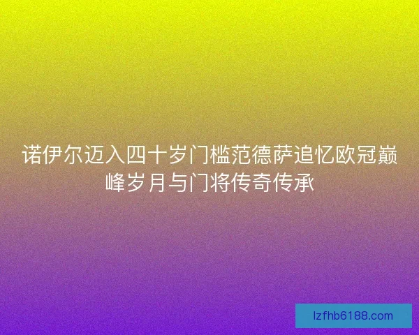 诺伊尔迈入四十岁门槛范德萨追忆欧冠巅峰岁月与门将传奇传承