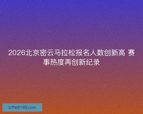 2026北京密云马拉松报名人数创新高 赛事热度再创新纪录