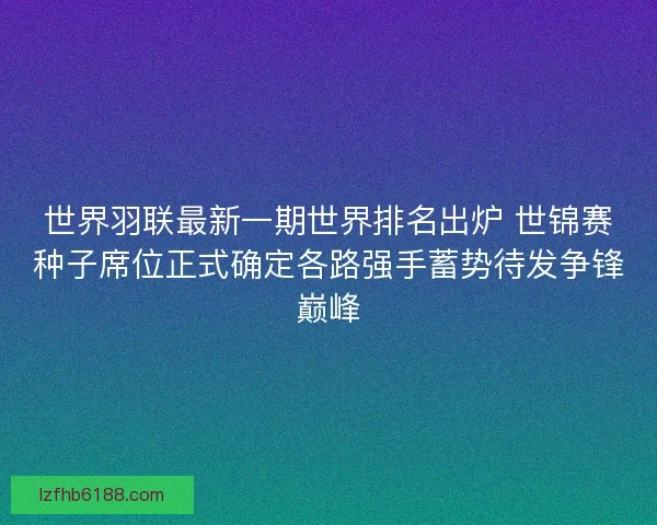 世界羽联最新一期世界排名出炉 世锦赛种子席位正式确定各路强手蓄势待发争锋巅峰
