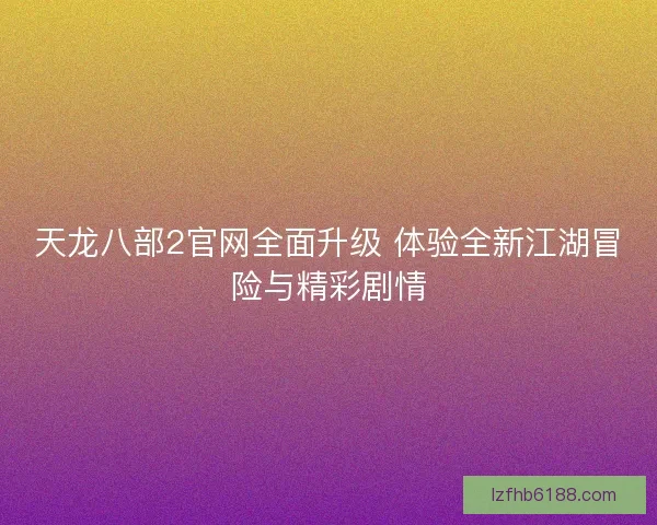 天龙八部2官网全面升级 体验全新江湖冒险与精彩剧情