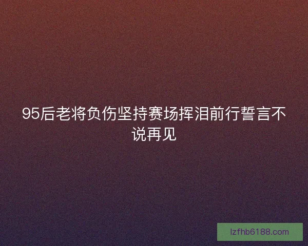 95后老将负伤坚持赛场挥泪前行誓言不说再见