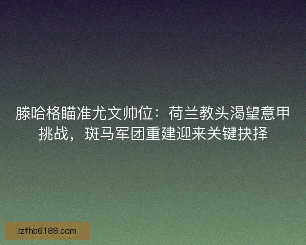 滕哈格瞄准尤文帅位：荷兰教头渴望意甲挑战，斑马军团重建迎来关键抉择