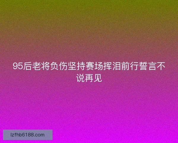 95后老将负伤坚持赛场挥泪前行誓言不说再见