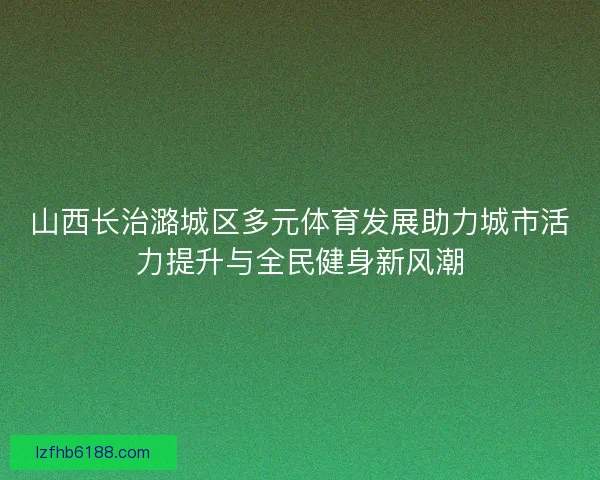 山西长治潞城区多元体育发展助力城市活力提升与全民健身新风潮